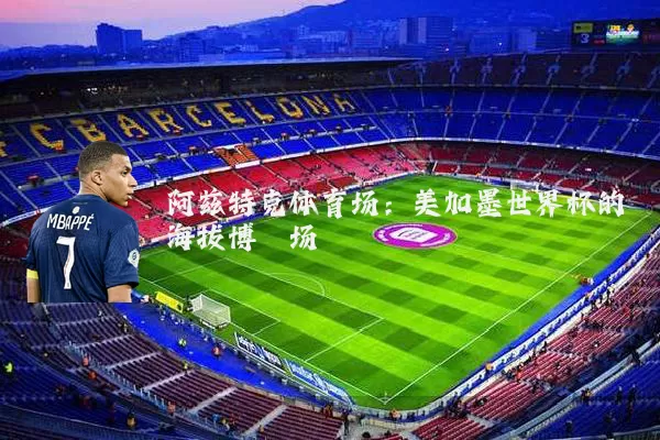 阿兹特克体育场:美加墨世界杯的海拔博弈场
