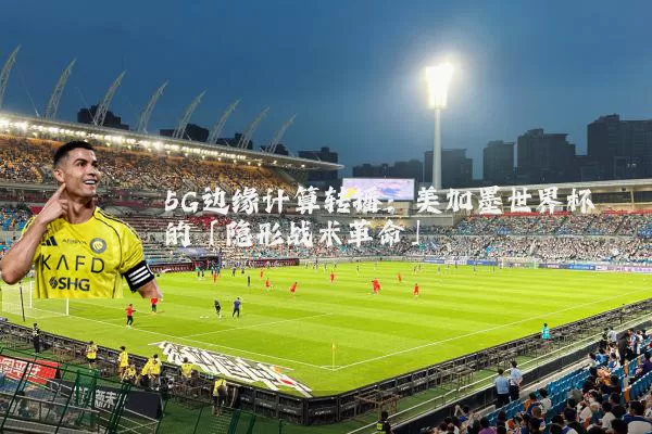 5G边缘计算转播：美加墨世界杯的「隐形战术革命」